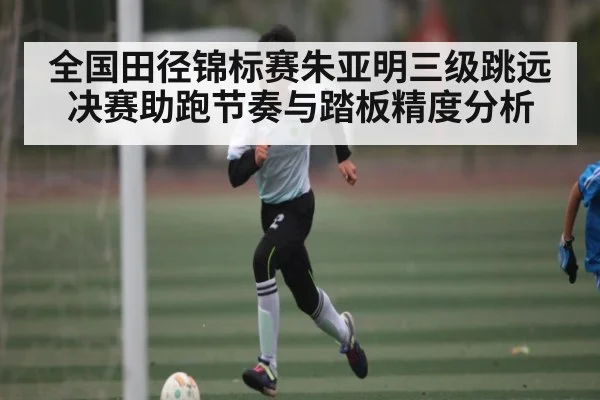 全国田径锦标赛朱亚明三级跳远决赛助跑节奏与踏板精度分析